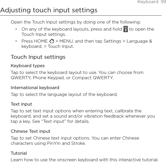 Keyboard  99Adjusting touch input settingsOpen the Touch Input settings by doing one of the following:On any of the keyboard layouts, press and hold   to open the Touch Input settings. Press HOME   &gt; MENU, and then tap Settings &gt; Language &amp; keyboard. &gt; Touch Input. Touch Input settingsKeyboard types Tap to select the keyboard layout to use. You can choose from QWERTY, Phone Keypad, or Compact QWERTY. International keyboardTap to select the language layout of the keyboard.Text input Tap to set text input options when entering text, calibrate the keyboard, and set a sound and/or vibration feedback whenever you tap a key. See “Text input” for details.Chinese Text inputTap to set Chinese text input options. You can enter Chinese characters using PinYin and Stroke.TutorialLearn how to use the onscreen keyboard with this interactive tutorial.