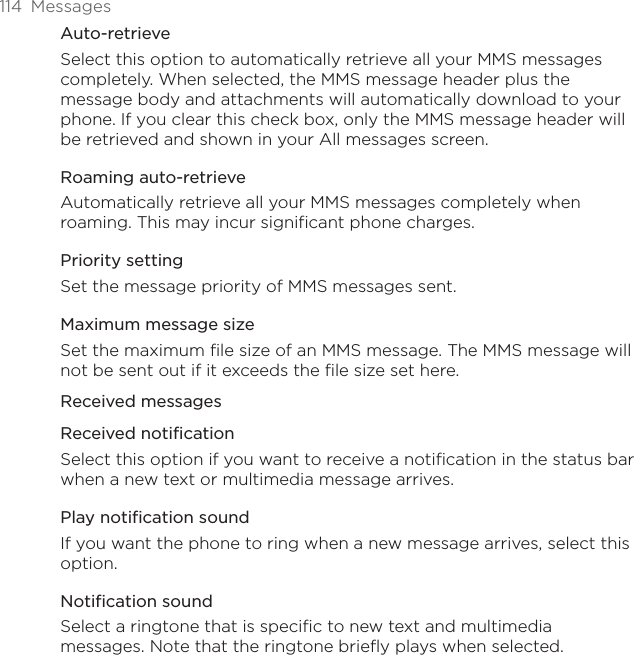 114  MessagesAuto-retrieveSelect this option to automatically retrieve all your MMS messages completely. When selected, the MMS message header plus the message body and attachments will automatically download to your phone. If you clear this check box, only the MMS message header will be retrieved and shown in your All messages screen.Roaming auto-retrieveAutomatically retrieve all your MMS messages completely when roaming. This may incur significant phone charges.Priority settingSet the message priority of MMS messages sent.Maximum message sizeSet the maximum file size of an MMS message. The MMS message will not be sent out if it exceeds the file size set here. Received messagesReceived notificationSelect this option if you want to receive a notification in the status bar when a new text or multimedia message arrives.Play notification soundIf you want the phone to ring when a new message arrives, select this option.Notification soundSelect a ringtone that is specific to new text and multimedia messages. Note that the ringtone briefly plays when selected.