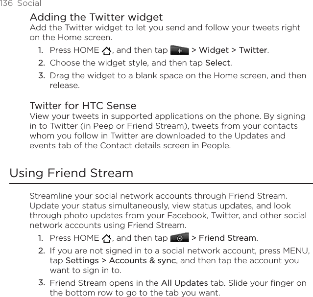 136  SocialAdding the Twitter widgetAdd the Twitter widget to let you send and follow your tweets right on the Home screen.Press HOME   , and then tap   &gt; Widget &gt; Twitter.Choose the widget style, and then tap Select. Drag the widget to a blank space on the Home screen, and then release.Twitter for HTC SenseView your tweets in supported applications on the phone. By signing in to Twitter (in Peep or Friend Stream), tweets from your contacts whom you follow in Twitter are downloaded to the Updates and events tab of the Contact details screen in People.Using Friend StreamStreamline your social network accounts through Friend Stream. Update your status simultaneously, view status updates, and look through photo updates from your Facebook, Twitter, and other social network accounts using Friend Stream. Press HOME   , and then tap  &gt; Friend Stream.If you are not signed in to a social network account, press MENU, tap Settings &gt; Accounts &amp; sync, and then tap the account you want to sign in to.Friend Stream opens in the All Updates tab. Slide your finger on the bottom row to go to the tab you want.1.2.3.1.2.3.