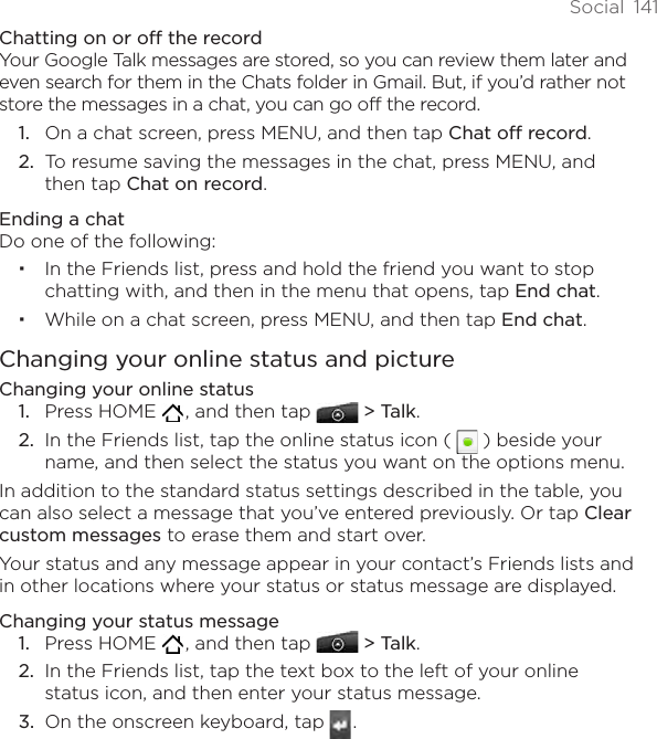 Social  141Chatting on or off the recordYour Google Talk messages are stored, so you can review them later and even search for them in the Chats folder in Gmail. But, if you’d rather not store the messages in a chat, you can go off the record.On a chat screen, press MENU, and then tap Chat off record.To resume saving the messages in the chat, press MENU, and then tap Chat on record.Ending a chatDo one of the following:In the Friends list, press and hold the friend you want to stop chatting with, and then in the menu that opens, tap End chat.While on a chat screen, press MENU, and then tap End chat.Changing your online status and pictureChanging your online statusPress HOME   , and then tap  &gt; Talk.In the Friends list, tap the online status icon (   ) beside your name, and then select the status you want on the options menu.In addition to the standard status settings described in the table, you can also select a message that you’ve entered previously. Or tap Clear custom messages to erase them and start over.Your status and any message appear in your contact’s Friends lists and in other locations where your status or status message are displayed.Changing your status messagePress HOME   , and then tap  &gt; Talk.In the Friends list, tap the text box to the left of your online status icon, and then enter your status message.On the onscreen keyboard, tap   . 1.2.1.2.1.2.3.