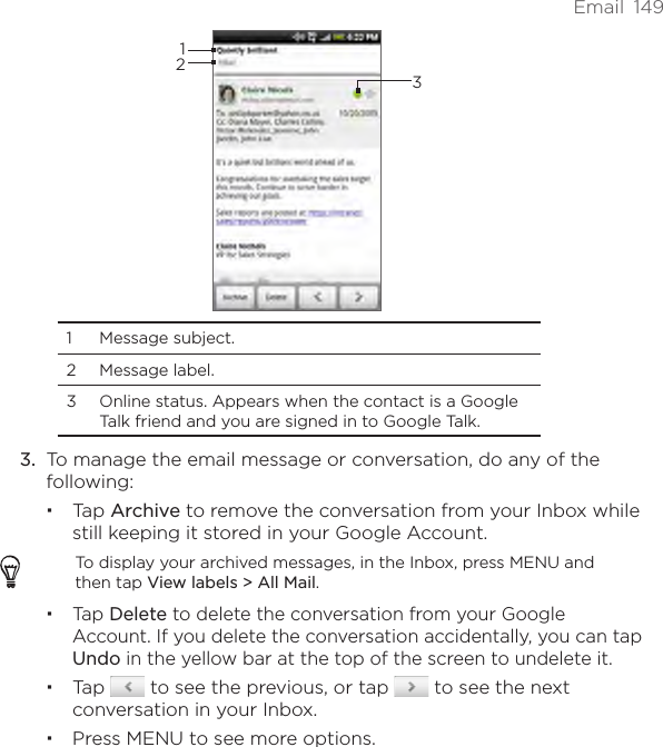 Email  1493121  Message subject. 2  Message label. 3  Online status. Appears when the contact is a Google Talk friend and you are signed in to Google Talk.3.  To manage the email message or conversation, do any of the following:Tap Archive to remove the conversation from your Inbox while still keeping it stored in your Google Account.To display your archived messages, in the Inbox, press MENU and then tap View labels &gt; All Mail.Tap Delete to delete the conversation from your Google Account. If you delete the conversation accidentally, you can tap Undo in the yellow bar at the top of the screen to undelete it.Tap   to see the previous, or tap   to see the next conversation in your Inbox.Press MENU to see more options.