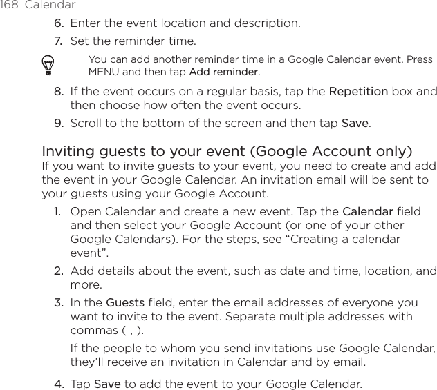 168  Calendar6.  Enter the event location and description.7.  Set the reminder time.You can add another reminder time in a Google Calendar event. Press MENU and then tap Add reminder.8.  If the event occurs on a regular basis, tap the Repetition box and then choose how often the event occurs.9.  Scroll to the bottom of the screen and then tap Save.Inviting guests to your event (Google Account only)If you want to invite guests to your event, you need to create and add the event in your Google Calendar. An invitation email will be sent to your guests using your Google Account.Open Calendar and create a new event. Tap the Calendar field and then select your Google Account (or one of your other Google Calendars). For the steps, see “Creating a calendar event”.Add details about the event, such as date and time, location, and more.In the Guests field, enter the email addresses of everyone you want to invite to the event. Separate multiple addresses with commas ( , ).If the people to whom you send invitations use Google Calendar, they’ll receive an invitation in Calendar and by email.Tap Save to add the event to your Google Calendar.1.2.3.4.