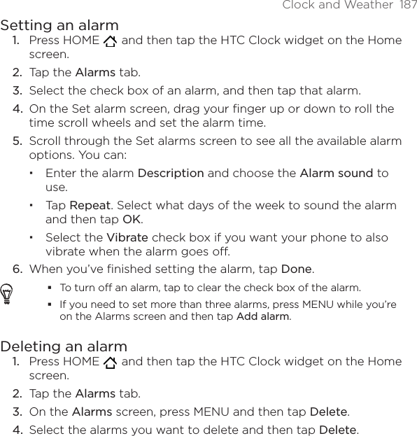 Clock and Weather  187Setting an alarmPress HOME    and then tap the HTC Clock widget on the Home screen.Tap the Alarms tab.Select the check box of an alarm, and then tap that alarm.On the Set alarm screen, drag your finger up or down to roll the time scroll wheels and set the alarm time.Scroll through the Set alarms screen to see all the available alarm options. You can:Enter the alarm Description and choose the Alarm sound to use.Tap Repeat. Select what days of the week to sound the alarm and then tap OK.Select the Vibrate check box if you want your phone to also vibrate when the alarm goes off.When you’ve finished setting the alarm, tap Done.To turn off an alarm, tap to clear the check box of the alarm.If you need to set more than three alarms, press MENU while you’re on the Alarms screen and then tap Add alarm.Deleting an alarmPress HOME    and then tap the HTC Clock widget on the Home screen.Tap the Alarms tab.On the Alarms screen, press MENU and then tap Delete.Select the alarms you want to delete and then tap Delete. 1.2.3.4.5.6.1.2.3.4.