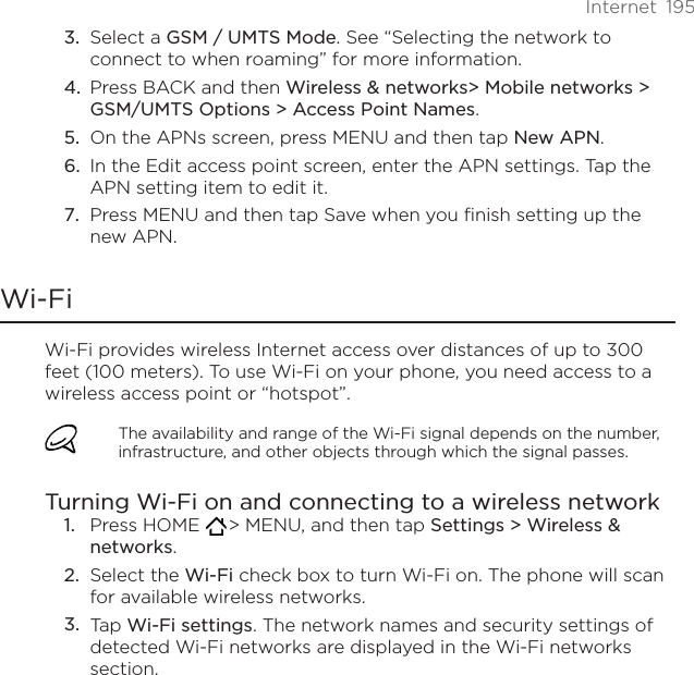 Internet  195Select a GSM / UMTS Mode. See “Selecting the network to connect to when roaming” for more information.Press BACK and then Wireless &amp; networks&gt; Mobile networks &gt; GSM/UMTS Options &gt; Access Point Names.On the APNs screen, press MENU and then tap New APN.In the Edit access point screen, enter the APN settings. Tap the APN setting item to edit it.Press MENU and then tap Save when you finish setting up the new APN. Wi-FiWi-Fi provides wireless Internet access over distances of up to 300 feet (100 meters). To use Wi-Fi on your phone, you need access to a wireless access point or “hotspot”.The availability and range of the Wi-Fi signal depends on the number, infrastructure, and other objects through which the signal passes.Turning Wi-Fi on and connecting to a wireless networkPress HOME   &gt; MENU, and then tap Settings &gt; Wireless &amp; networks.Select the Wi-Fi check box to turn Wi-Fi on. The phone will scan for available wireless networks.Tap Wi-Fi settings. The network names and security settings of detected Wi-Fi networks are displayed in the Wi-Fi networks section.3.4.5.6.7.1.2.3.