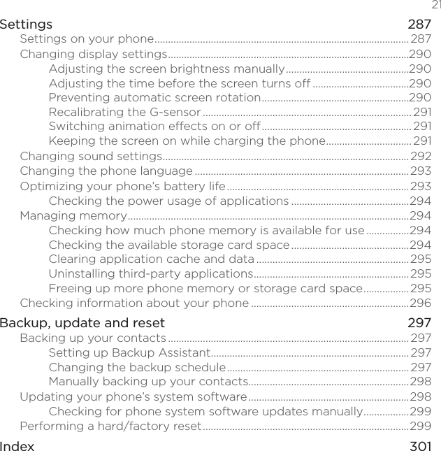   21Settings    287Settings on your phone ............................................................................................... 287Changing display settings ..........................................................................................290Adjusting the screen brightness manually ..............................................290Adjusting the time before the screen turns off ....................................290Preventing automatic screen rotation .......................................................290Recalibrating the G-sensor .............................................................................. 291Switching animation effects on or off ........................................................ 291Keeping the screen on while charging the phone ................................291Changing sound settings ............................................................................................292Changing the phone language ................................................................................293Optimizing your phone’s battery life .................................................................... 293Checking the power usage of applications ............................................294Managing memory .........................................................................................................294Checking how much phone memory is available for use ................294Checking the available storage card space ............................................294Clearing application cache and data .........................................................295Uninstalling third-party applications ..........................................................295Freeing up more phone memory or storage card space .................295Checking information about your phone ...........................................................296Backup, update and reset  297Backing up your contacts .......................................................................................... 297Setting up Backup Assistant .......................................................................... 297Changing the backup schedule .................................................................... 297Manually backing up your contacts............................................................298Updating your phone’s system software ............................................................298Checking for phone system software updates manually .................299Performing a hard/factory reset .............................................................................299Index    301