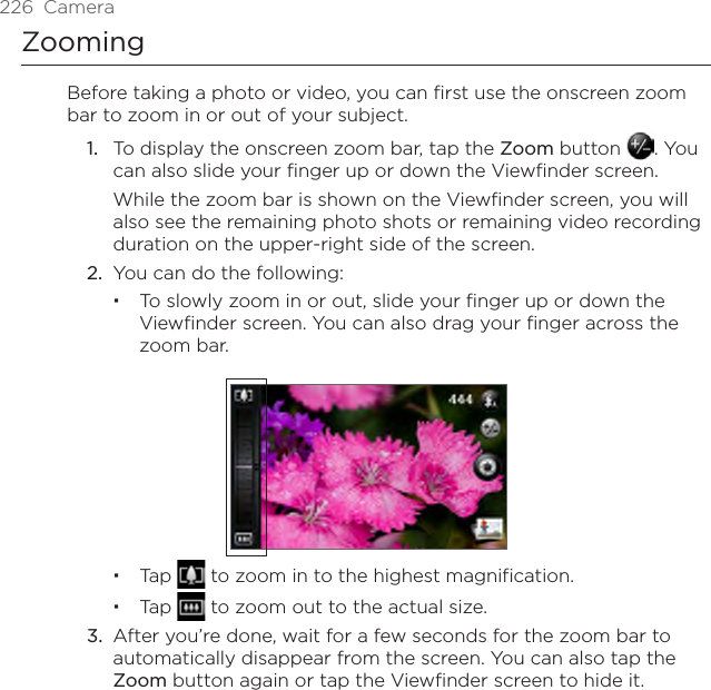 226  CameraZoomingBefore taking a photo or video, you can first use the onscreen zoom bar to zoom in or out of your subject.1.  To display the onscreen zoom bar, tap the Zoom button  . You can also slide your finger up or down the Viewfinder screen.While the zoom bar is shown on the Viewfinder screen, you will also see the remaining photo shots or remaining video recording duration on the upper-right side of the screen.2.  You can do the following:To slowly zoom in or out, slide your finger up or down the Viewfinder screen. You can also drag your finger across the zoom bar.Tap   to zoom in to the highest magnification.Tap   to zoom out to the actual size.3.  After you’re done, wait for a few seconds for the zoom bar to automatically disappear from the screen. You can also tap the Zoom button again or tap the Viewfinder screen to hide it.