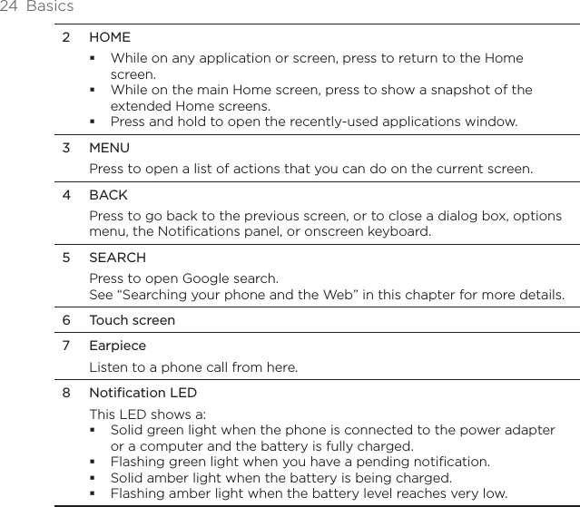 24  Basics2  HOMEWhile on any application or screen, press to return to the Home screen.While on the main Home screen, press to show a snapshot of the extended Home screens. Press and hold to open the recently-used applications window.3  MENUPress to open a list of actions that you can do on the current screen.4  BACKPress to go back to the previous screen, or to close a dialog box, options menu, the Notifications panel, or onscreen keyboard.5  SEARCHPress to open Google search.See “Searching your phone and the Web” in this chapter for more details.6  Touch screen7  Earpiece Listen to a phone call from here.8  Notification LEDThis LED shows a:Solid green light when the phone is connected to the power adapter or a computer and the battery is fully charged.Flashing green light when you have a pending notification. Solid amber light when the battery is being charged.Flashing amber light when the battery level reaches very low.