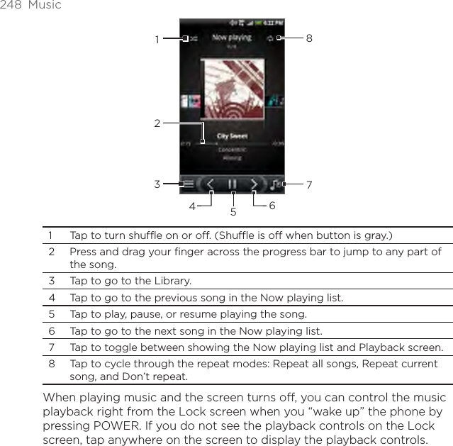 248  Music234567181  Tap to turn shuffle on or off. (Shuffle is off when button is gray.)2  Press and drag your finger across the progress bar to jump to any part of the song.3  Tap to go to the Library.4  Tap to go to the previous song in the Now playing list.5  Tap to play, pause, or resume playing the song.6  Tap to go to the next song in the Now playing list.7  Tap to toggle between showing the Now playing list and Playback screen.8  Tap to cycle through the repeat modes: Repeat all songs, Repeat current song, and Don’t repeat.When playing music and the screen turns off, you can control the music playback right from the Lock screen when you “wake up” the phone by pressing POWER. If you do not see the playback controls on the Lock screen, tap anywhere on the screen to display the playback controls.