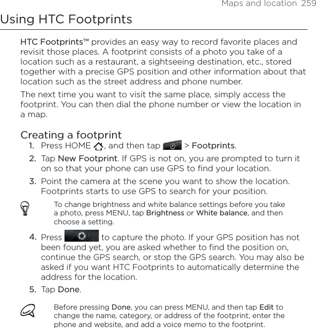 Maps and location  259Using HTC FootprintsHTC Footprints™ provides an easy way to record favorite places and revisit those places. A footprint consists of a photo you take of a location such as a restaurant, a sightseeing destination, etc., stored together with a precise GPS position and other information about that location such as the street address and phone number.The next time you want to visit the same place, simply access the footprint. You can then dial the phone number or view the location in a map.Creating a footprintPress HOME   , and then tap  &gt; Footprints.Tap New Footprint. If GPS is not on, you are prompted to turn it on so that your phone can use GPS to find your location.Point the camera at the scene you want to show the location. Footprints starts to use GPS to search for your position.To change brightness and white balance settings before you take a photo, press MENU, tap Brightness or White balance, and then choose a setting.Press   to capture the photo. If your GPS position has not been found yet, you are asked whether to find the position on, continue the GPS search, or stop the GPS search. You may also be asked if you want HTC Footprints to automatically determine the address for the location.Tap Done.Before pressing Done, you can press MENU, and then tap Edit to change the name, category, or address of the footprint, enter the phone and website, and add a voice memo to the footprint.1.2.3.4.5.