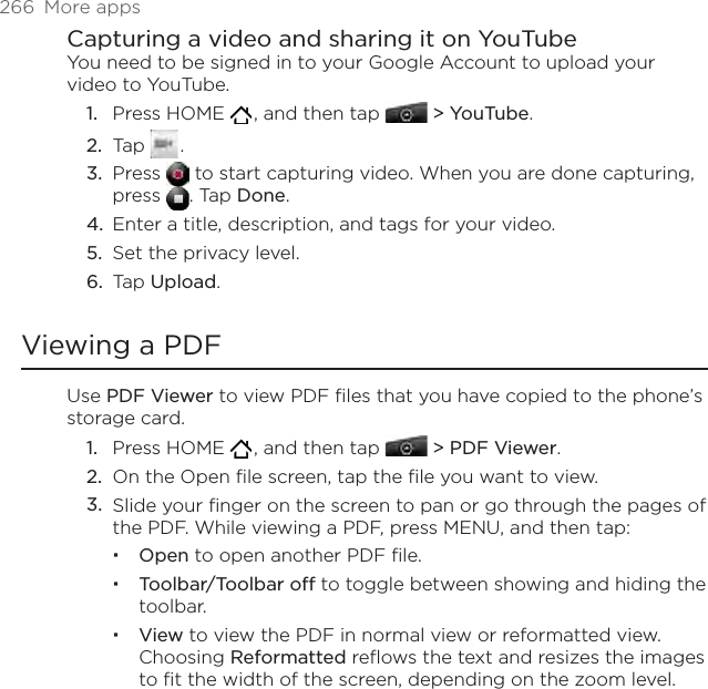 266  More appsCapturing a video and sharing it on YouTubeYou need to be signed in to your Google Account to upload your video to YouTube.Press HOME   , and then tap   &gt; YouTube.Tap   .Press   to start capturing video. When you are done capturing, press  . Tap Done. Enter a title, description, and tags for your video.Set the privacy level. Tap Upload. Viewing a PDFUse PDF Viewer to view PDF files that you have copied to the phone’s storage card. Press HOME   , and then tap  &gt; PDF Viewer.On the Open file screen, tap the file you want to view. Slide your finger on the screen to pan or go through the pages of the PDF. While viewing a PDF, press MENU, and then tap:Open to open another PDF file.Toolbar/Toolbar off to toggle between showing and hiding the toolbar.View to view the PDF in normal view or reformatted view. Choosing Reformatted reflows the text and resizes the images to fit the width of the screen, depending on the zoom level. 1.2.3.4.5.6.1.2.3.