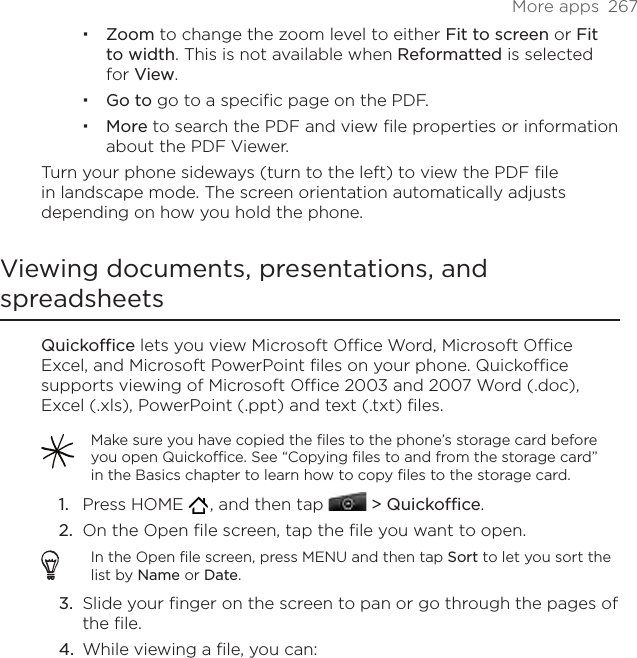 More apps  267Zoom to change the zoom level to either Fit to screen or Fit to width. This is not available when Reformatted is selected for View.Go to go to a specific page on the PDF.More to search the PDF and view file properties or information about the PDF Viewer.Turn your phone sideways (turn to the left) to view the PDF file in landscape mode. The screen orientation automatically adjusts depending on how you hold the phone. Viewing documents, presentations, and spreadsheetsQuickoffice lets you view Microsoft Office Word, Microsoft Office Excel, and Microsoft PowerPoint files on your phone. Quickoffice supports viewing of Microsoft Office 2003 and 2007 Word (.doc), Excel (.xls), PowerPoint (.ppt) and text (.txt) files.Make sure you have copied the files to the phone’s storage card before you open Quickoffice. See “Copying files to and from the storage card” in the Basics chapter to learn how to copy files to the storage card.Press HOME   , and then tap  &gt; Quickoffice.On the Open file screen, tap the file you want to open.In the Open file screen, press MENU and then tap Sort to let you sort the list by Name or Date.Slide your finger on the screen to pan or go through the pages of the file. While viewing a file, you can:1.2.3.4.