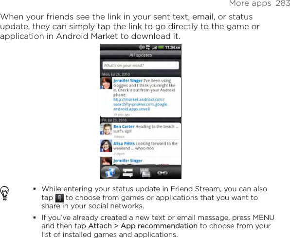 More apps  283When your friends see the link in your sent text, email, or status update, they can simply tap the link to go directly to the game or application in Android Market to download it.While entering your status update in Friend Stream, you can also tap   to choose from games or applications that you want to share in your social networks.If you’ve already created a new text or email message, press MENU and then tap Attach &gt; App recommendation to choose from your list of installed games and applications.