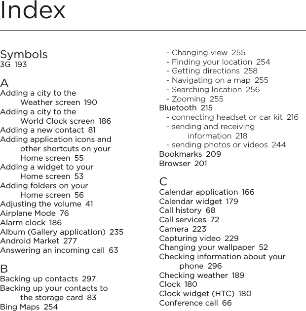 IndexSymbols3G  193AAdding a city to the  Weather screen  190Adding a city to the  World Clock screen  186Adding a new contact  81Adding application icons and  other shortcuts on your  Home screen  55Adding a widget to your  Home screen  53Adding folders on your  Home screen  56Adjusting the volume  41Airplane Mode  76Alarm clock  186Album (Gallery application)  235Android Market  277Answering an incoming call  63BBacking up contacts  297Backing up your contacts to  the storage card  83Bing Maps  254- Changing view  255- Finding your location  254- Getting directions  258- Navigating on a map  255- Searching location  256- Zooming  255Bluetooth  215- connecting headset or car kit  216- sending and receiving information  218- sending photos or videos  244Bookmarks  209Browser  201CCalendar application  166Calendar widget  179Call history  68Call services  72Camera  223Capturing video  229Changing your wallpaper  52Checking information about your phone  296Checking weather  189Clock  180Clock widget (HTC)  180Conference call  66