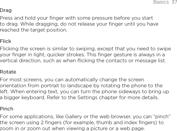 Basics  37DragPress and hold your finger with some pressure before you start to drag. While dragging, do not release your finger until you have reached the target position.FlickFlicking the screen is similar to swiping, except that you need to swipe your finger in light, quicker strokes. This finger gesture is always in a vertical direction, such as when flicking the contacts or message list.RotateFor most screens, you can automatically change the screen orientation from portrait to landscape by rotating the phone to the left. When entering text, you can turn the phone sideways to bring up a bigger keyboard. Refer to the Settings chapter for more details.PinchFor some applications, like Gallery or the web browser, you can “pinch” the screen using 2 fingers (for example, thumb and index fingers) to zoom in or zoom out when viewing a picture or a web page.