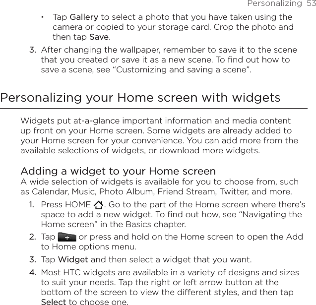 Personalizing  53Tap Gallery to select a photo that you have taken using the camera or copied to your storage card. Crop the photo and then tap Save.After changing the wallpaper, remember to save it to the scene that you created or save it as a new scene. To find out how to save a scene, see “Customizing and saving a scene”.Personalizing your Home screen with widgetsWidgets put at-a-glance important information and media content up front on your Home screen. Some widgets are already added to your Home screen for your convenience. You can add more from the available selections of widgets, or download more widgets.Adding a widget to your Home screenA wide selection of widgets is available for you to choose from, such as Calendar, Music, Photo Album, Friend Stream, Twitter, and more.Press HOME   . Go to the part of the Home screen where there’s space to add a new widget. To find out how, see “Navigating the Home screen” in the Basics chapter.Tap   or press and hold on the Home screen to open the Add to Home options menu.Tap Widget and then select a widget that you want.Most HTC widgets are available in a variety of designs and sizes to suit your needs. Tap the right or left arrow button at the bottom of the screen to view the different styles, and then tap Select to choose one.3.1.2.3.4.