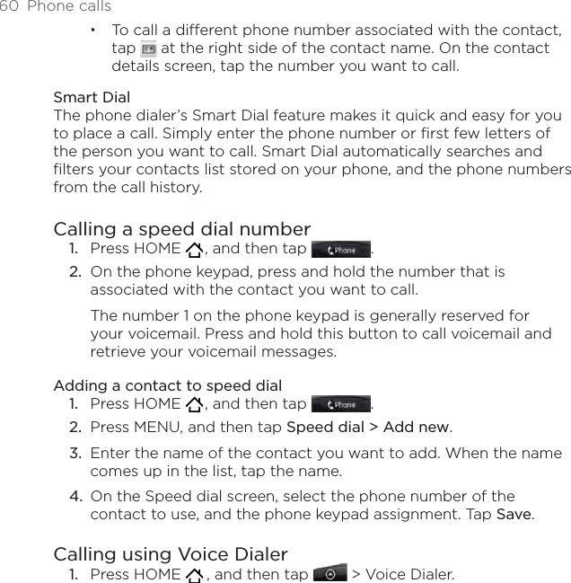 60  Phone callsTo call a different phone number associated with the contact, tap   at the right side of the contact name. On the contact details screen, tap the number you want to call.Smart DialThe phone dialer’s Smart Dial feature makes it quick and easy for you to place a call. Simply enter the phone number or first few letters of the person you want to call. Smart Dial automatically searches and filters your contacts list stored on your phone, and the phone numbers from the call history.Calling a speed dial numberPress HOME   , and then tap  .On the phone keypad, press and hold the number that is associated with the contact you want to call. The number 1 on the phone keypad is generally reserved for your voicemail. Press and hold this button to call voicemail and retrieve your voicemail messages.Adding a contact to speed dialPress HOME   , and then tap  .Press MENU, and then tap Speed dial &gt; Add new.Enter the name of the contact you want to add. When the name comes up in the list, tap the name. On the Speed dial screen, select the phone number of the contact to use, and the phone keypad assignment. Tap Save.Calling using Voice DialerPress HOME    , and then tap   &gt; Voice Dialer.1.2.1.2.3.4.1.