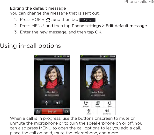 Phone calls  65Editing the default messageYou can change the message that is sent out.Press HOME   , and then tap  .Press MENU, and then tap Phone settings &gt; Edit default message.Enter the new message, and then tap OK.Using in-call optionsWhen a call is in progress, use the buttons onscreen to mute or unmute the microphone or to turn the speakerphone on or off. You can also press MENU to open the call options to let you add a call, place the call on hold, mute the microphone, and more.1.2.3.