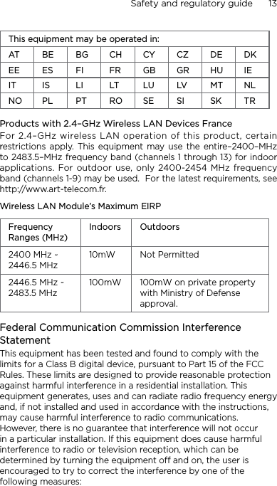 Safety and regulatory guide      13    This equipment may be operated in:AT BE BG CH CY CZ DE DKEE ES FI FR GB GR HU IEIT IS LI LT LU LV MT NLNO PL PT RO SE SI SK TRProducts with 2.4–GHz Wireless LAN Devices FranceFor 2.4–GHz wireless LAN operation of this product, certain restrictions apply.  This equipment  may  use  the  entire–2400–MHz to 2483.5–MHz frequency band (channels 1 through 13) for indoor applications. For outdoor use, only 2400-2454 MHz frequency band (channels 1-9) may be used.  For the latest requirements, see http://www.art-telecom.fr.Wireless LAN Module’s Maximum EIRPFrequency Ranges (MHz)Indoors Outdoors2400 MHz ~ 2446.5 MHz10mW Not Permitted2446.5 MHz ~ 2483.5 MHz100mW 100mW on private property with Ministry of Defense approval.Federal Communication Commission Interference StatementThis equipment has been tested and found to comply with the limits for a Class B digital device, pursuant to Part 15 of the FCC Rules. These limits are designed to provide reasonable protection against harmful interference in a residential installation. This equipment generates, uses and can radiate radio frequency energy and, if not installed and used in accordance with the instructions, may cause harmful interference to radio communications. However, there is no guarantee that interference will not occur in a particular installation. If this equipment does cause harmful interference to radio or television reception, which can be determined by turning the equipment off and on, the user is encouraged to try to correct the interference by one of the following measures: