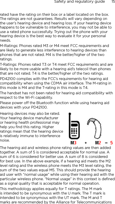 Safety and regulatory guide      15    rated have the rating on their box or a label located on the box. The ratings are not guarantees. Results will vary depending on the user’s hearing device and hearing loss. If your hearing device happens to be vulnerable to interference, you may not be able to use a rated phone successfully. Trying out the phone with your hearing device is the best way to evaluate it for your personal needs.M-Ratings: Phones rated M3 or M4 meet FCC requirements and are likely to generate less interference to hearing devices than phones that are not rated. M4 is the better/higher of the two ratings. T-Ratings: Phones rated T3 or T4 meet FCC requirements and are likely to be more usable with a hearing aid’s telecoil than phones that are not rated. T4 is the better/higher of the two ratings.PD42100 complies with the FCC’s requirements for hearing aid compatibility when using the CDMA air interface. The M-rating in this mode is M4 and the T-rating in this mode is T4.The handset has not been rated for hearing aid compatibility with respect to the Wi-Fi capability.Please power off the Bluetooth function while using hearing aid devices with your PD42100.Hearing devices may also be rated. Your hearing device manufacturer or hearing health professional may help you find this rating. Higher ratings mean that the hearing device is relatively immune to interference noise.  The hearing aid and wireless phone rating values are then added together. A sum of 5 is considered acceptable for normal use. A sum of 6 is considered for better use. A sum of 8 is considered for best use. In the above example, if a hearing aid meets the M2 level rating and the wireless phone meets the M3 level rating, the sum of the two values equal M5. This should provide the hearing aid user with “normal usage” while using their hearing aid with the particular wireless phone. “Normal usage” in this context is defined as a signal quality that is acceptable for normal operation.This methodology applies equally for T ratings. The M mark is intended to be synonymous with the U mark. The T mark is intended to be synonymous with the UT mark. The M and T marks are recommended by the Alliance for Telecommunications 