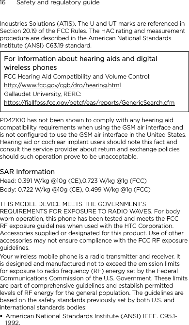 16      Safety and regulatory guideIndustries Solutions (ATIS). The U and UT marks are referenced in Section 20.19 of the FCC Rules. The HAC rating and measurement procedure are described in the American National Standards Institute (ANSI) C63.19 standard.For information about hearing aids and digital wireless phonesFCC Hearing Aid Compatibility and Volume Control:http://www.fcc.gov/cgb/dro/hearing.htmlGallaudet University, RERC:https://fjallfoss.fcc.gov/oetcf/eas/reports/GenericSearch.cfmPD42100 has not been shown to comply with any hearing aid compatibility requirements when using the GSM air interface and is not configured to use the GSM air interface in the United States.  Hearing aid or cochlear implant users should note this fact and consult the service provider about return and exchange policies should such operation prove to be unacceptable.SAR InformationHead: 0.391 W/kg @10g (CE),0.723 W/kg @1g (FCC)Body: 0.722 W/kg @10g (CE), 0.499 W/kg @1g (FCC)THIS MODEL DEVICE MEETS THE GOVERNMENT’S REQUIREMENTS FOR EXPOSURE TO RADIO WAVES. For body worn operation, this phone has been tested and meets the FCC RF exposure guidelines when used with the HTC Corporation. Accessories supplied or designated for this product. Use of other accessories may not ensure compliance with the FCC RF exposure guidelines.Your wireless mobile phone is a radio transmitter and receiver. It is designed and manufactured not to exceed the emission limits for exposure to radio frequency (RF) energy set by the Federal Communications Commission of the U.S. Government. These limits are part of comprehensive guidelines and establish permitted levels of RF energy for the general population. The guidelines are based on the safety standards previously set by both U.S. and international standards bodies:American National Standards Institute (ANSI) IEEE. C95.1-1992.