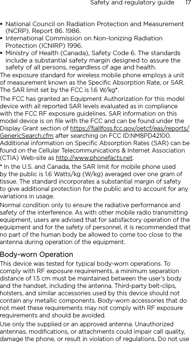 Safety and regulatory guide      17    National Council on Radiation Protection and Measurement (NCRP). Report 86. 1986.International Commission on Non-Ionizing Radiation Protection (ICNIRP) 1996.Ministry of Health (Canada), Safety Code 6. The standards include a substantial safety margin designed to assure the safety of all persons, regardless of age and health.The exposure standard for wireless mobile phone employs a unit of measurement known as the Specific Absorption Rate, or SAR. The SAR limit set by the FCC is 1.6 W/kg*.The FCC has granted an Equipment Authorization for this model device with all reported SAR levels evaluated as in compliance with the FCC RF exposure guidelines. SAR information on this model device is on file with the FCC and can be found under the Display Grant section of https://fjallfoss.fcc.gov/oetcf/eas/reports/GenericSearch.cfm after searching on FCC ID:NM8PD42100. Additional information on Specific Absorption Rates (SAR) can be found on the Cellular Telecommunications &amp; Internet Association (CTIA) Web-site as http://www.phonefacts.net.* In the U.S. and Canada, the SAR limit for mobile phone used by the public is 1.6 Watts/kg (W/kg) averaged over one gram of tissue. The standard incorporates a substantial margin of safety to give additional protection for the public and to account for any variations in usage.Normal condition only to ensure the radiative performance and safety of the interference. As with other mobile radio transmitting equipment, users are advised that for satisfactory operation of the equipment and for the safety of personnel, it is recommended that no part of the human body be allowed to come too close to the antenna during operation of the equipment.Body-worn OperationThis device was tested for typical body-worn operations. To comply with RF exposure requirements, a minimum separation distance of 1.5 cm must be maintained between the user’s body and the handset, including the antenna. Third-party belt-clips, holsters, and similar accessories used by this device should not contain any metallic components. Body-worn accessories that do not meet these requirements may not comply with RF exposure requirements and should be avoided.Use only the supplied or an approved antenna. Unauthorized antennas, modifications, or attachments could impair call quality, damage the phone, or result in violation of regulations. Do not use 