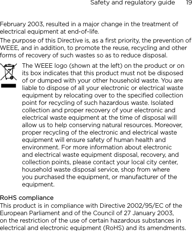 Safety and regulatory guide      19    February 2003, resulted in a major change in the treatment of electrical equipment at end-of-life. The purpose of this Directive is, as a first priority, the prevention of WEEE, and in addition, to promote the reuse, recycling and other forms of recovery of such wastes so as to reduce disposal.The WEEE logo (shown at the left) on the product or on its box indicates that this product must not be disposed of or dumped with your other household waste. You are liable to dispose of all your electronic or electrical waste equipment by relocating over to the specified collection point for recycling of such hazardous waste. Isolated collection and proper recovery of your electronic and electrical waste equipment at the time of disposal will allow us to help conserving natural resources. Moreover, proper recycling of the electronic and electrical waste equipment will ensure safety of human health and environment. For more information about electronic and electrical waste equipment disposal, recovery, and collection points, please contact your local city center, household waste disposal service, shop from where you purchased the equipment, or manufacturer of the equipment.RoHS complianceThis product is in compliance with Directive 2002/95/EC of the European Parliament and of the Council of 27 January 2003, on the restriction of the use of certain hazardous substances in electrical and electronic equipment (RoHS) and its amendments.