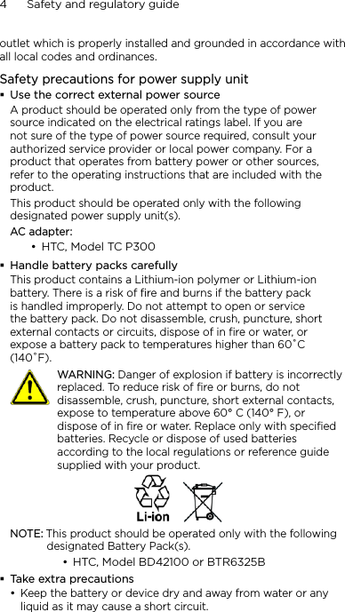 4      Safety and regulatory guideoutlet which is properly installed and grounded in accordance with all local codes and ordinances.Safety precautions for power supply unitUse the correct external power sourceA product should be operated only from the type of power source indicated on the electrical ratings label. If you are not sure of the type of power source required, consult your authorized service provider or local power company. For a product that operates from battery power or other sources, refer to the operating instructions that are included with the product.This product should be operated only with the following designated power supply unit(s).AC adapter:HTC, Model TC P300Handle battery packs carefullyThis product contains a Lithium-ion polymer or Lithium-ion battery. There is a risk of fire and burns if the battery pack is handled improperly. Do not attempt to open or service the battery pack. Do not disassemble, crush, puncture, short external contacts or circuits, dispose of in fire or water, or expose a battery pack to temperatures higher than 60˚C (140˚F).   WARNING: Danger of explosion if battery is incorrectly replaced. To reduce risk of fire or burns, do not disassemble, crush, puncture, short external contacts, expose to temperature above 60° C (140° F), or dispose of in fire or water. Replace only with specified batteries. Recycle or dispose of used batteries according to the local regulations or reference guide supplied with your product.NOTE: This product should be operated only with the following designated Battery Pack(s).HTC, Model BD42100 or BTR6325BTake extra precautionsKeep the battery or device dry and away from water or any liquid as it may cause a short circuit. •••