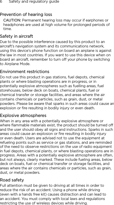 6      Safety and regulatory guidePrevention of hearing lossCAUTION: Permanent hearing loss may occur if earphones or headphones are used at high volume for prolonged periods of time.Safety in aircraftDue to the possible interference caused by this product to an aircraft’s navigation system and its communications network, using this device’s phone function on board an airplane is against the law in most countries. If you want to use this device when on board an aircraft, remember to turn off your phone by switching to Airplane Mode.Environment restrictionsDo not use this product in gas stations, fuel depots, chemical plants or where blasting operations are in progress, or in potentially explosive atmospheres such as fuelling areas, fuel storehouses, below deck on boats, chemical plants, fuel or chemical transfer or storage facilities, and areas where the air contains chemicals or particles, such as grain, dust, or metal powders. Please be aware that sparks in such areas could cause an explosion or fire resulting in bodily injury or even death.Explosive atmospheresWhen in any area with a potentially explosive atmosphere or where flammable materials exist, the product should be turned off and the user should obey all signs and instructions. Sparks in such areas could cause an explosion or fire resulting in bodily injury or even death. Users are advised not to use the equipment at refueling points such as service or gas stations, and are reminded of the need to observe restrictions on the use of radio equipment in fuel depots, chemical plants, or where blasting operations are in progress. Areas with a potentially explosive atmosphere are often, but not always, clearly marked. These include fueling areas, below deck on boats, fuel or chemical transfer or storage facilities, and areas where the air contains chemicals or particles, such as grain, dust, or metal powders.Road safetyFull attention must be given to driving at all times in order to reduce the risk of an accident. Using a phone while driving (even with a hands free kit) causes distraction and can lead to an accident. You must comply with local laws and regulations restricting the use of wireless devices while driving.