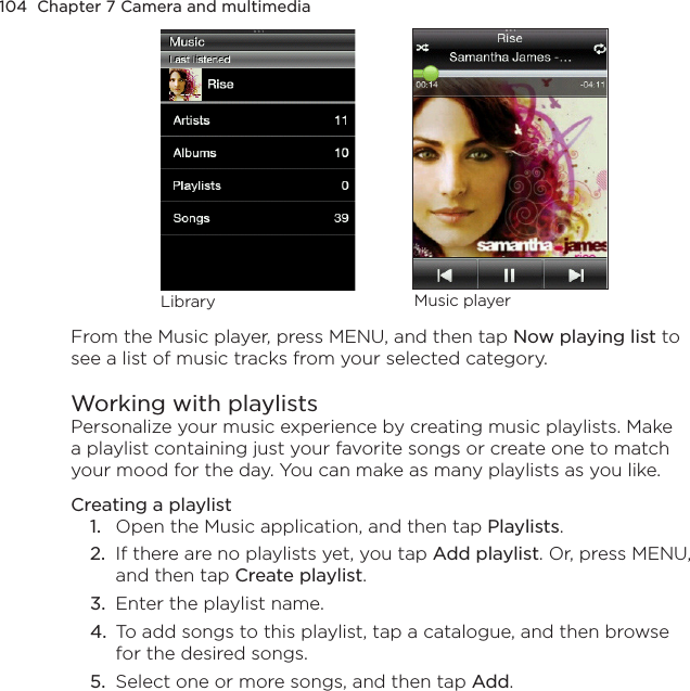 104  Chapter 7 Camera and multimediaLibrary Music playerFrom the Music player, press MENU, and then tap Now playing list to see a list of music tracks from your selected category.Working with playlistsPersonalize your music experience by creating music playlists. Make a playlist containing just your favorite songs or create one to match your mood for the day. You can make as many playlists as you like.Creating a playlist1.  Open the Music application, and then tap Playlists.2.  If there are no playlists yet, you tap Add playlist. Or, press MENU, and then tap Create playlist.3.  Enter the playlist name.4.  To add songs to this playlist, tap a catalogue, and then browse for the desired songs.5.  Select one or more songs, and then tap Add.