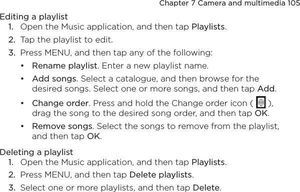 Chapter 7 Camera and multimedia 105Editing a playlist1.  Open the Music application, and then tap Playlists.2.  Tap the playlist to edit.3.  Press MENU, and then tap any of the following:Rename playlist. Enter a new playlist name.Add songs. Select a catalogue, and then browse for the desired songs. Select one or more songs, and then tap Add.Change order. Press and hold the Change order icon (   ), drag the song to the desired song order, and then tap OK.Remove songs. Select the songs to remove from the playlist, and then tap OK.Deleting a playlist1.  Open the Music application, and then tap Playlists.2.  Press MENU, and then tap Delete playlists.3.  Select one or more playlists, and then tap Delete.••••