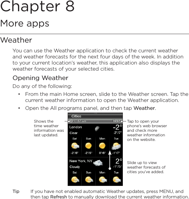 Chapter 8   More appsWeatherYou can use the Weather application to check the current weather and weather forecasts for the next four days of the week. In addition to your current location’s weather, this application also displays the weather forecasts of your selected cities.Opening WeatherDo any of the following:From the main Home screen, slide to the Weather screen. Tap the current weather information to open the Weather application.Open the All programs panel, and then tap Weather.Slide up to view weather forecasts of cities you’ve added.Shows the time weather information was last updated.Tap to open your phone’s web browser and check more weather information on the website.Tip  If you have not enabled automatic Weather updates, press MENU, and then tap Refresh to manually download the current weather information.••