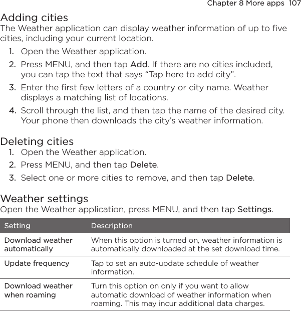 Chapter 8 More apps  107Adding citiesThe Weather application can display weather information of up to five cities, including your current location.1.  Open the Weather application.2.  Press MENU, and then tap Add. If there are no cities included, you can tap the text that says “Tap here to add city”.3.  Enter the first few letters of a country or city name. Weather displays a matching list of locations.4.  Scroll through the list, and then tap the name of the desired city. Your phone then downloads the city’s weather information.Deleting cities1.  Open the Weather application.2.  Press MENU, and then tap Delete.3.  Select one or more cities to remove, and then tap Delete.Weather settingsOpen the Weather application, press MENU, and then tap Settings.Setting DescriptionDownload weather automaticallyWhen this option is turned on, weather information is automatically downloaded at the set download time.Update frequency Tap to set an auto-update schedule of weather information.Download weather when roamingTurn this option on only if you want to allow automatic download of weather information when roaming. This may incur additional data charges.
