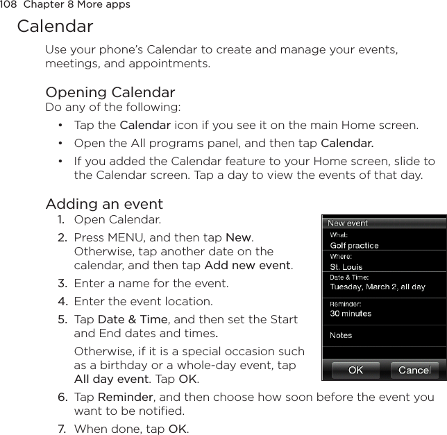 108  Chapter 8 More appsCalendarUse your phone’s Calendar to create and manage your events, meetings, and appointments.Opening CalendarDo any of the following:Tap the Calendar icon if you see it on the main Home screen.Open the All programs panel, and then tap Calendar.If you added the Calendar feature to your Home screen, slide to the Calendar screen. Tap a day to view the events of that day.Adding an event1.  Open Calendar.2.  Press MENU, and then tap New. Otherwise, tap another date on the calendar, and then tap Add new event.3.  Enter a name for the event.4.  Enter the event location.5.  Tap Date &amp; Time, and then set the Start and End dates and times.Otherwise, if it is a special occasion such as a birthday or a whole-day event, tap All day event. Tap OK.6.  Tap Reminder, and then choose how soon before the event you want to be notified.7.  When done, tap OK.•••