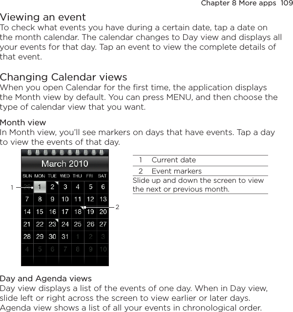 Chapter 8 More apps  109Viewing an eventTo check what events you have during a certain date, tap a date on the month calendar. The calendar changes to Day view and displays all your events for that day. Tap an event to view the complete details of that event.Changing Calendar viewsWhen you open Calendar for the first time, the application displays the Month view by default. You can press MENU, and then choose the type of calendar view that you want.Month viewIn Month view, you’ll see markers on days that have events. Tap a day to view the events of that day.11 Current date2 Event markersSlide up and down the screen to view the next or previous month.2Day and Agenda viewsDay view displays a list of the events of one day. When in Day view, slide left or right across the screen to view earlier or later days. Agenda view shows a list of all your events in chronological order.