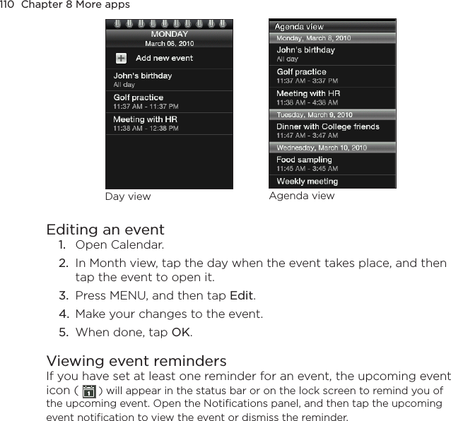 110  Chapter 8 More appsDay view Agenda viewEditing an event1.  Open Calendar.2.  In Month view, tap the day when the event takes place, and then tap the event to open it.3.  Press MENU, and then tap Edit.4.  Make your changes to the event.5.  When done, tap OK.Viewing event remindersIf you have set at least one reminder for an event, the upcoming event icon (   ) will appear in the status bar or on the lock screen to remind you of the upcoming event. Open the Notifications panel, and then tap the upcoming event notification to view the event or dismiss the reminder.