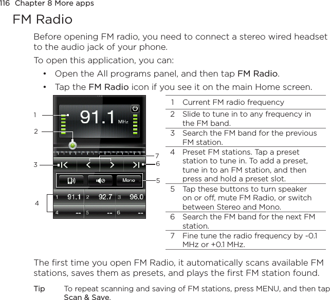 116  Chapter 8 More appsFM RadioBefore opening FM radio, you need to connect a stereo wired headset to the audio jack of your phone.To open this application, you can:Open the All programs panel, and then tap FM Radio.Tap the FM Radio icon if you see it on the main Home screen.11 Current FM radio frequency2 Slide to tune in to any frequency in the FM band.3 Search the FM band for the previous FM station.4 Preset FM stations. Tap a preset station to tune in. To add a preset, tune in to an FM station, and then press and hold a preset slot.5 Tap these buttons to turn speaker on or off, mute FM Radio, or switch between Stereo and Mono.6 Search the FM band for the next FM station.7 Fine tune the radio frequency by -0.1 MHz or +0.1 MHz.234765The first time you open FM Radio, it automatically scans available FM stations, saves them as presets, and plays the first FM station found.Tip  To repeat scanning and saving of FM stations, press MENU, and then tap Scan &amp; Save.••
