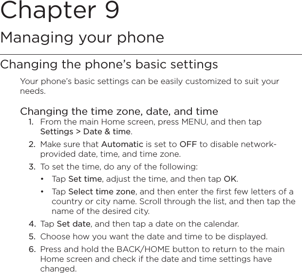 Chapter 9   Managing your phoneChanging the phone’s basic settingsYour phone’s basic settings can be easily customized to suit your needs.Changing the time zone, date, and time1.  From the main Home screen, press MENU, and then tap  Settings &gt; Date &amp; time.2.  Make sure that Automatic is set to OFF to disable network-provided date, time, and time zone.3.  To set the time, do any of the following:Tap Set time, adjust the time, and then tap OK.Tap Select time zone, and then enter the first few letters of a country or city name. Scroll through the list, and then tap the name of the desired city.4.  Tap Set date, and then tap a date on the calendar.5.  Choose how you want the date and time to be displayed.6.  Press and hold the BACK/HOME button to return to the main Home screen and check if the date and time settings have changed.••