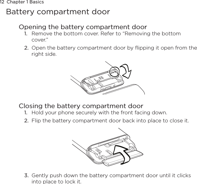 12  Chapter 1 BasicsBattery compartment doorOpening the battery compartment door1.  Remove the bottom cover. Refer to “Removing the bottom cover.”2.  Open the battery compartment door by flipping it open from the right side.Closing the battery compartment door1.  Hold your phone securely with the front facing down.2.  Flip the battery compartment door back into place to close it.3.  Gently push down the battery compartment door until it clicks into place to lock it.