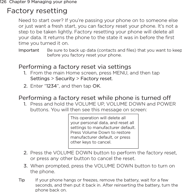 126  Chapter 9 Managing your phoneFactory resettingNeed to start over? If you’re passing your phone on to someone else or just want a fresh start, you can factory reset your phone. It’s not a step to be taken lightly. Factory resetting your phone will delete all your data. It returns the phone to the state it was in before the first time you turned it on.Important  Be sure to back up data (contacts and files) that you want to keep before you factory reset your phone.Performing a factory reset via settings1.  From the main Home screen, press MENU, and then tap  Settings &gt; Security &gt; Factory reset.2.  Enter “1234”, and then tap OK.Performing a factory reset while phone is turned off1.  Press and hold the VOLUME UP, VOLUME DOWN and POWER buttons. You will then see this message on screen:This operation will delete all your personal data, and reset all settings to manufacturer default. Press Volume Down to restore manufacturer default, or press other keys to cancel.2.  Press the VOLUME DOWN button to perform the factory reset, or press any other button to cancel the reset.3.  When prompted, press the VOLUME DOWN button to turn on the phone.Tip  If your phone hangs or freezes, remove the battery, wait for a few seconds, and then put it back in. After reinserting the battery, turn the phone back on.