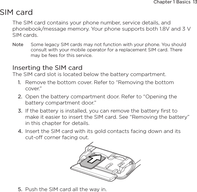 Chapter 1 Basics  13SIM cardThe SIM card contains your phone number, service details, and phonebook/message memory. Your phone supports both 1.8V and 3 V SIM cards.Note  Some legacy SIM cards may not function with your phone. You should consult with your mobile operator for a replacement SIM card. There may be fees for this service.Inserting the SIM cardThe SIM card slot is located below the battery compartment.1.  Remove the bottom cover. Refer to “Removing the bottom cover.”2.  Open the battery compartment door. Refer to “Opening the battery compartment door.” 3.  If the battery is installed, you can remove the battery first to make it easier to insert the SIM card. See “Removing the battery” in this chapter for details.4.  Insert the SIM card with its gold contacts facing down and its cut-off corner facing out.5.  Push the SIM card all the way in.