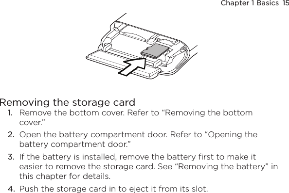 Chapter 1 Basics  15Removing the storage card1.  Remove the bottom cover. Refer to “Removing the bottom cover.”2.  Open the battery compartment door. Refer to “Opening the battery compartment door.”3.  If the battery is installed, remove the battery first to make it easier to remove the storage card. See “Removing the battery” in this chapter for details.4.  Push the storage card in to eject it from its slot.