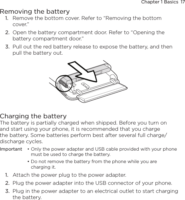 Chapter 1 Basics  17Removing the battery1.  Remove the bottom cover. Refer to “Removing the bottom cover.”2.  Open the battery compartment door. Refer to “Opening the battery compartment door.”3.  Pull out the red battery release to expose the battery, and then pull the battery out.Charging the batteryThe battery is partially charged when shipped. Before you turn on and start using your phone, it is recommended that you charge the battery. Some batteries perform best after several full charge/discharge cycles.Important  • Only the power adapter and USB cable provided with your phone must be used to charge the battery. • Do not remove the battery from the phone while you are  charging it.1.  Attach the power plug to the power adapter.2.  Plug the power adapter into the USB connector of your phone.3.  Plug in the power adapter to an electrical outlet to start charging the battery.