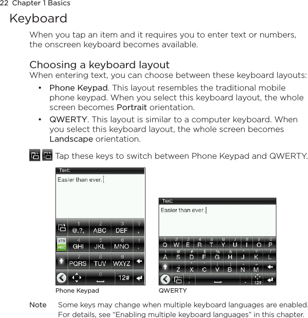22  Chapter 1 BasicsKeyboardWhen you tap an item and it requires you to enter text or numbers, the onscreen keyboard becomes available.Choosing a keyboard layoutWhen entering text, you can choose between these keyboard layouts:Phone Keypad. This layout resembles the traditional mobile phone keypad. When you select this keyboard layout, the whole screen becomes Portrait orientation.QWERTY. This layout is similar to a computer keyboard. When you select this keyboard layout, the whole screen becomes Landscape orientation.   Tap these keys to switch between Phone Keypad and QWERTY.Phone Keypad QWERTYNote  Some keys may change when multiple keyboard languages are enabled. For details, see “Enabling multiple keyboard languages” in this chapter.••