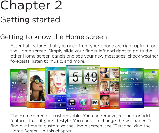 Chapter 2   Getting startedGetting to know the Home screenEssential features that you need from your phone are right upfront on the Home screen. Simply slide your finger left and right to go to the other Home screen panels and see your new messages, check weather forecasts, listen to music, and more.The Home screen is customizable. You can remove, replace, or add features that fit your lifestyle. You can also change the wallpaper. To find out how to customize the Home screen, see “Personalizing the Home Screen” in this chapter.
