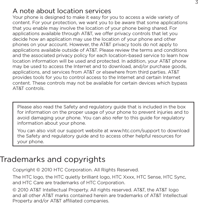   3A note about location servicesYour phone is designed to make it easy for you to access a wide variety of content. For your protection, we want you to be aware that some applications that you enable may involve the location of your phone being shared. For applications available through AT&amp;T, we offer privacy controls that let you decide how an application may use the location of your phone and other phones on your account. However, the AT&amp;T privacy tools do not apply to applications available outside of AT&amp;T. Please review the terms and conditions and the associated privacy policy for each location-based service to learn how location information will be used and protected. In addition, your AT&amp;T phone may be used to access the Internet and to download, and/or purchase goods, applications, and services from AT&amp;T or elsewhere from third parties. AT&amp;T provides tools for you to control access to the Internet and certain Internet content. These controls may not be available for certain devices which bypass AT&amp;T controls.Please also read the Safety and regulatory guide that is included in the box for information on the proper usage of your phone to prevent injuries and to avoid damaging your phone. You can also refer to this guide for regulatory information about your phone.You can also visit our support website at www.htc.com/support to download the Safety and regulatory guide and to access other helpful resources for your phone.Trademarks and copyrightsCopyright © 2010 HTC Corporation. All Rights Reserved.The HTC logo, the HTC quietly brilliant logo, HTC Xxxx, HTC Sense, HTC Sync, and HTC Care are trademarks of HTC Corporation.© 2010 AT&amp;T Intellectual Property. All rights reserved. AT&amp;T, the AT&amp;T logo and all other AT&amp;T marks contained herein are trademarks of AT&amp;T Intellectual Property and/or AT&amp;T affiliated companies.