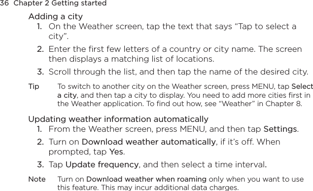 36  Chapter 2 Getting startedAdding a city1.  On the Weather screen, tap the text that says “Tap to select a city”.2.  Enter the first few letters of a country or city name. The screen then displays a matching list of locations.3.  Scroll through the list, and then tap the name of the desired city.Tip  To switch to another city on the Weather screen, press MENU, tap Select a city, and then tap a city to display. You need to add more cities first in the Weather application. To find out how, see “Weather” in Chapter 8.Updating weather information automatically1.  From the Weather screen, press MENU, and then tap Settings.2.  Turn on Download weather automatically, if it’s off. When prompted, tap Yes.3.  Tap Update frequency, and then select a time interval.Note  Turn on Download weather when roaming only when you want to use this feature. This may incur additional data charges.