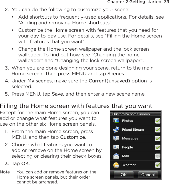 Chapter 2 Getting started  392.  You can do the following to customize your scene:Add shortcuts to frequently-used applications. For details, see “Adding and removing Home shortcuts”.Customize the Home screen with features that you need for your day-to-day use. For details, see “Filling the Home screen with features that you want”.Change the Home screen wallpaper and the lock screen wallpaper. To find out how, see “Changing the home wallpaper” and “Changing the lock screen wallpaper”.3.  When you are done designing your scene, return to the main Home screen. Then press MENU and tap Scenes.4.  Under My scenes, make sure the Current(unsaved) option is selected.5.  Press MENU, tap Save, and then enter a new scene name.Filling the Home screen with features that you wantExcept for the main Home screen, you can add or change what features you want to use on the other six Home screen panels.1.  From the main Home screen, press MENU, and then tap Customize.2.  Choose what features you want to add or remove on the Home screen by selecting or clearing their check boxes.3.  Tap OK.Note  You can add or remove features on the Home screen panels, but their order cannot be arranged.    •••