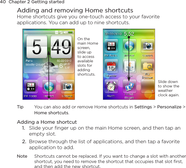 40  Chapter 2 Getting startedAdding and removing Home shortcutsHome shortcuts give you one-touch access to your favorite applications. You can add up to nine shortcuts.On the main Home screen, slide up to access available slots for adding shortcuts.Slide down to show the weather clock again.Tip  You can also add or remove Home shortcuts in Settings &gt; Personalize &gt; Home shortcuts.Adding a Home shortcut1.  Slide your finger up on the main Home screen, and then tap an empty slot.2.  Browse through the list of applications, and then tap a favorite application to add.Note  Shortcuts cannot be replaced. If you want to change a slot with another shortcut, you need to remove the shortcut that occupies that slot first, and then add the new shortcut.