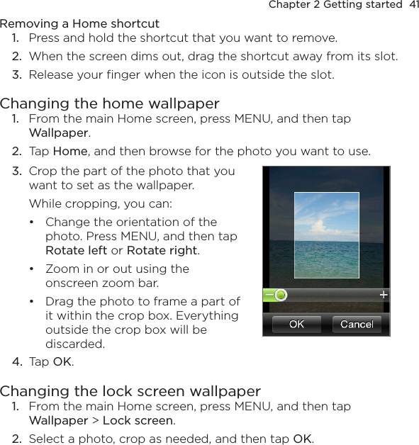 Chapter 2 Getting started  41Removing a Home shortcut1.  Press and hold the shortcut that you want to remove.2.  When the screen dims out, drag the shortcut away from its slot.3.  Release your finger when the icon is outside the slot.Changing the home wallpaper1.  From the main Home screen, press MENU, and then tap Wallpaper.2.  Tap Home, and then browse for the photo you want to use.3.  Crop the part of the photo that you want to set as the wallpaper. While cropping, you can:Change the orientation of the photo. Press MENU, and then tap Rotate left or Rotate right.Zoom in or out using the onscreen zoom bar.Drag the photo to frame a part of it within the crop box. Everything outside the crop box will be discarded.•••4.  Tap OK.Changing the lock screen wallpaper1.  From the main Home screen, press MENU, and then tap Wallpaper &gt; Lock screen.2.  Select a photo, crop as needed, and then tap OK.
