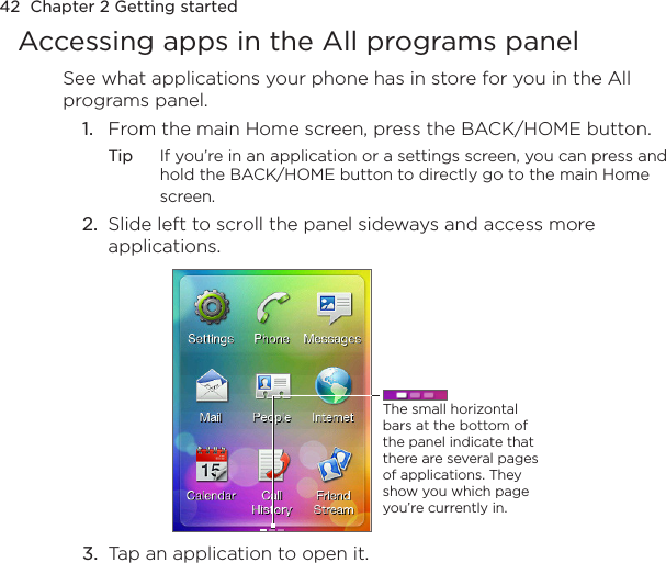 42  Chapter 2 Getting startedAccessing apps in the All programs panelSee what applications your phone has in store for you in the All programs panel.1.  From the main Home screen, press the BACK/HOME button.Tip  If you’re in an application or a settings screen, you can press and hold the BACK/HOME button to directly go to the main Home screen.2.  Slide left to scroll the panel sideways and access more applications.The small horizontal bars at the bottom of the panel indicate that there are several pages of applications. They show you which page you’re currently in.3.  Tap an application to open it.